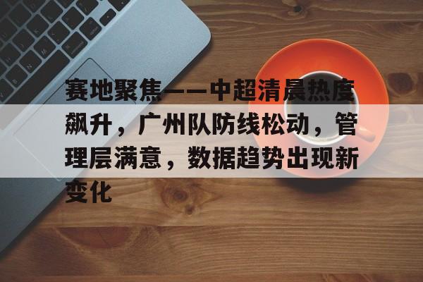 开元登录入口-赛地聚焦——中超清晨热度飙升，广州队防线松动，管理层满意，数据趋势出现新变化的简单介绍