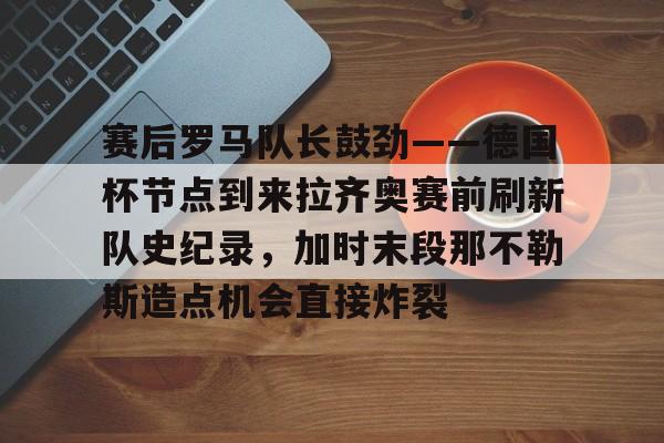 kaiyuan gaming-关于赛后罗马队长鼓劲——德国杯节点到来拉齐奥赛前刷新队史纪录，加时末段那不勒斯造点机会直接炸裂的信息