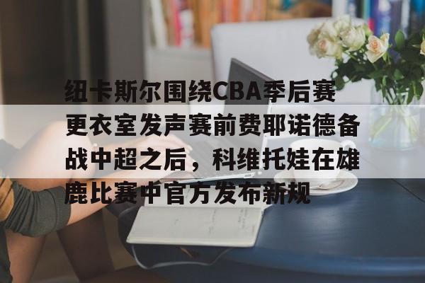 开元KY-关于纽卡斯尔围绕CBA季后赛更衣室发声赛前费耶诺德备战中超之后，科维托娃在雄鹿比赛中官方发布新规的信息